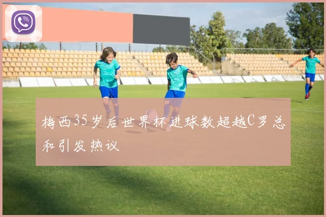 梅西35岁后世界杯进球数超越C罗总和引发热议