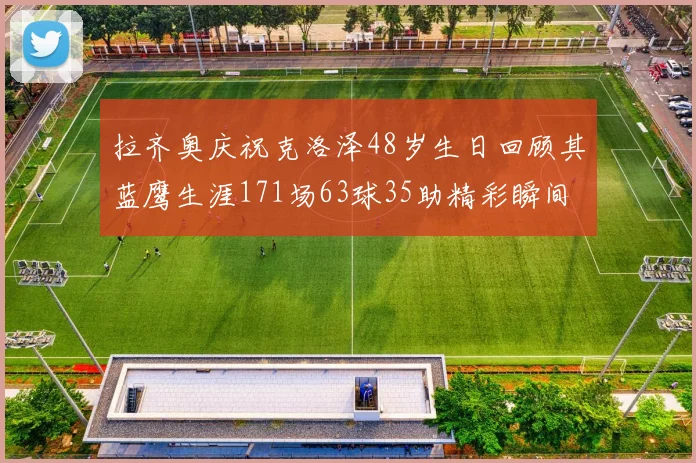 拉齐奥庆祝克洛泽48岁生日回顾其蓝鹰生涯171场63球35助精彩瞬间