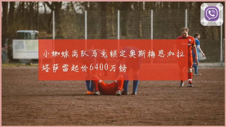 小蜘蛛离队马竞锁定奥斯梅恩加拉塔萨雷起价6400万镑