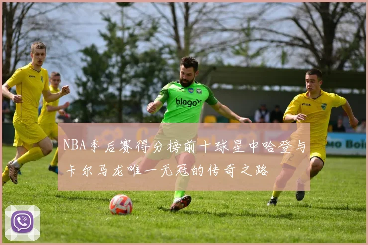 NBA季后赛得分榜前十球星中哈登与卡尔马龙唯一无冠的传奇之路