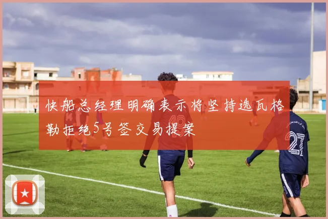 快船总经理明确表示将坚持选瓦格勒拒绝5号签交易提案