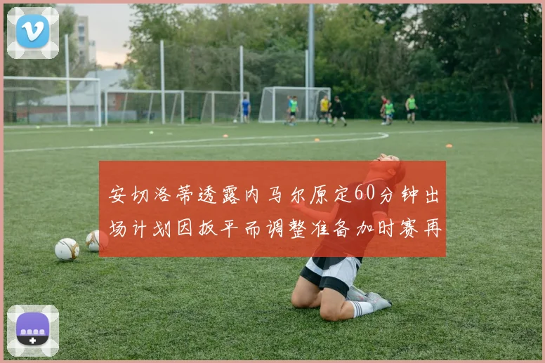 安切洛蒂透露内马尔原定60分钟出场计划因扳平而调整准备加时赛再换上他