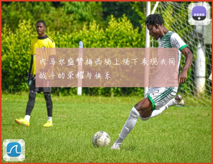 内马尔盛赞梅西场上场下表现共同战斗的荣耀与快乐