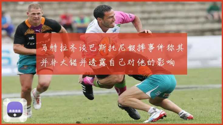 马特拉齐谈巴斯托尼假摔事件称其并非大错并透露自己对他的影响