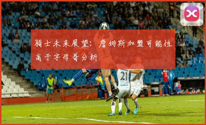 骑士未来展望：詹姆斯加盟可能性高于字母哥分析