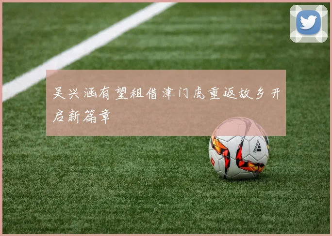 吴兴涵有望租借津门虎重返故乡开启新篇章