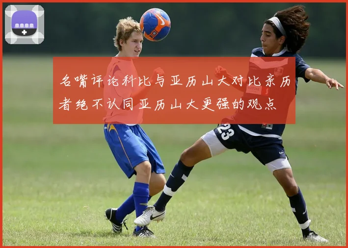 名嘴评论科比与亚历山大对比亲历者绝不认同亚历山大更强的观点