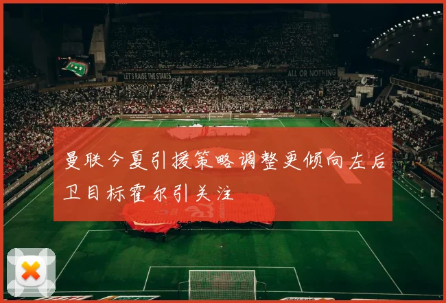 曼联今夏引援策略调整更倾向左后卫目标霍尔引关注