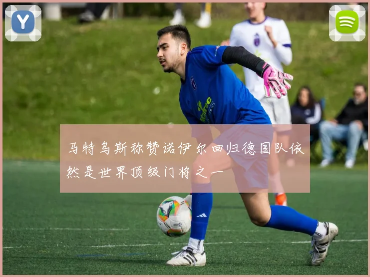 马特乌斯称赞诺伊尔回归德国队依然是世界顶级门将之一