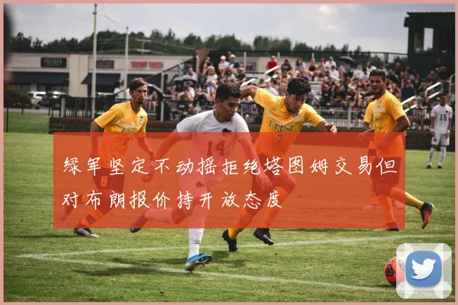 绿军坚定不动摇拒绝塔图姆交易但对布朗报价持开放态度