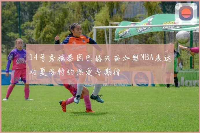 14号秀施泰因巴赫兴奋加盟NBA表达对夏洛特的热爱与期待