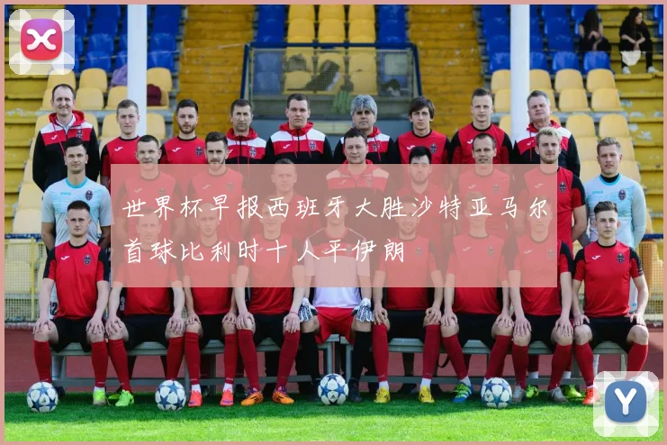 世界杯早报西班牙大胜沙特亚马尔首球比利时十人平伊朗