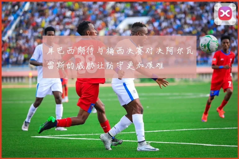 库巴西期待与梅西决赛对决阿尔瓦雷斯的威胁让防守更加艰难