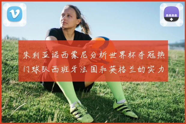 朱利亚诺西蒙尼分析世界杯夺冠热门球队西班牙法国和英格兰的实力与前景