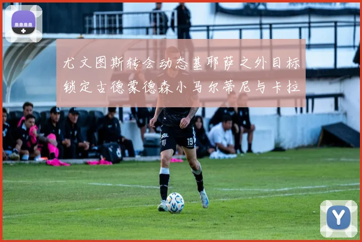 尤文图斯转会动态基耶萨之外目标锁定古德蒙德森小马尔蒂尼与卡拉斯科